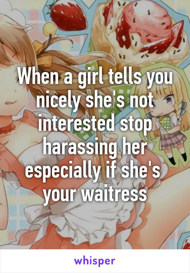 When a girl tells you nicely she's not interested stop harassing her especially if she's  your waitress