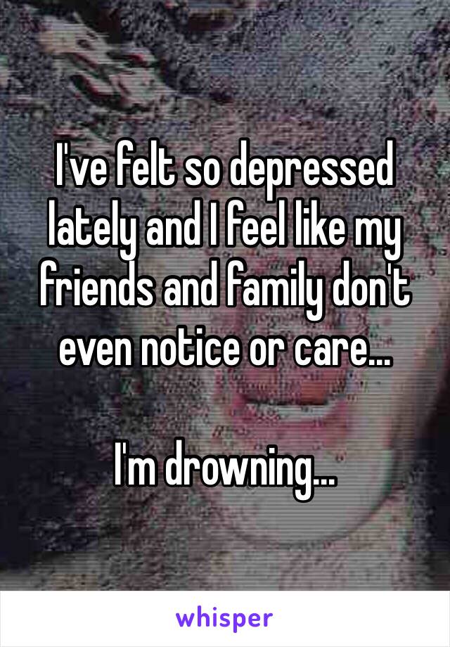 I've felt so depressed lately and I feel like my friends and family don't even notice or care...

I'm drowning...