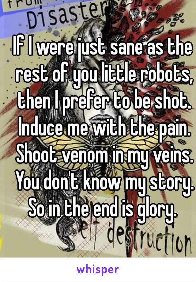 If I were just sane as the rest of you little robots, then I prefer to be shot. Induce me with the pain. Shoot venom in my veins. You don't know my story. So in the end is glory. 