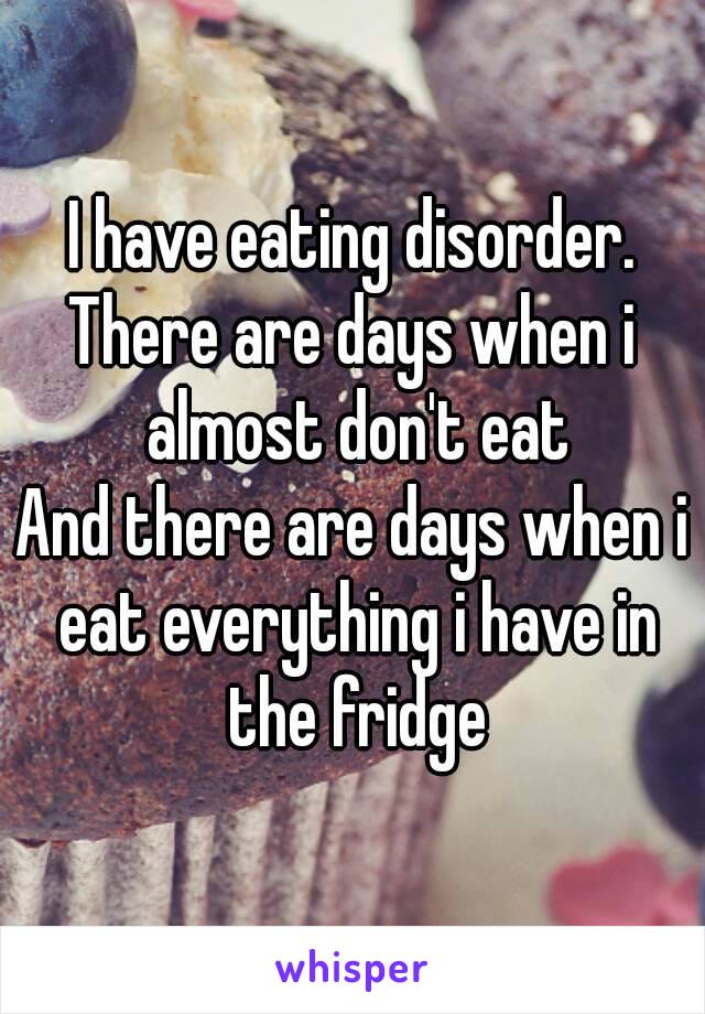 I have eating disorder.
There are days when i almost don't eat
And there are days when i eat everything i have in the fridge