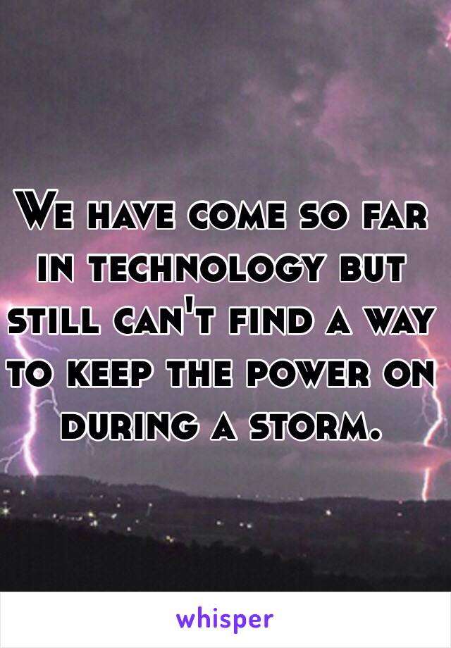 We have come so far in technology but still can't find a way to keep the power on during a storm.