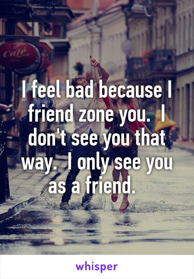 I feel bad because I friend zone you.  I don't see you that way.  I only see you as a friend.  