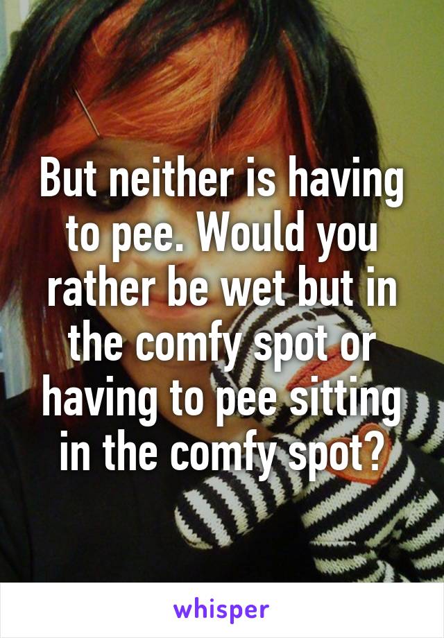 But neither is having to pee. Would you rather be wet but in the comfy spot or having to pee sitting in the comfy spot?