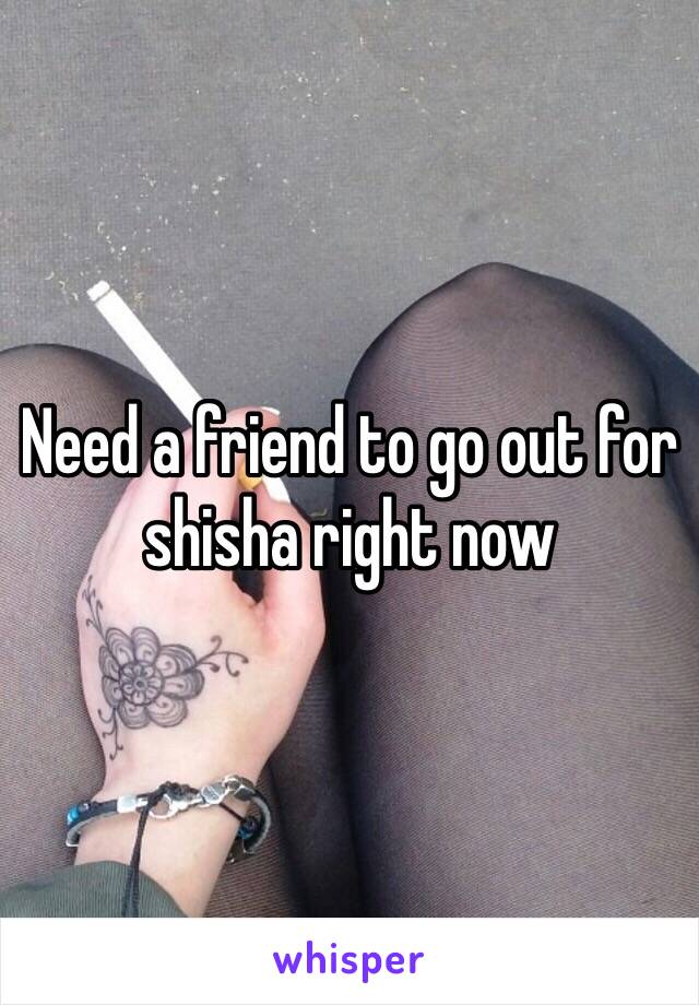 Need a friend to go out for shisha right now