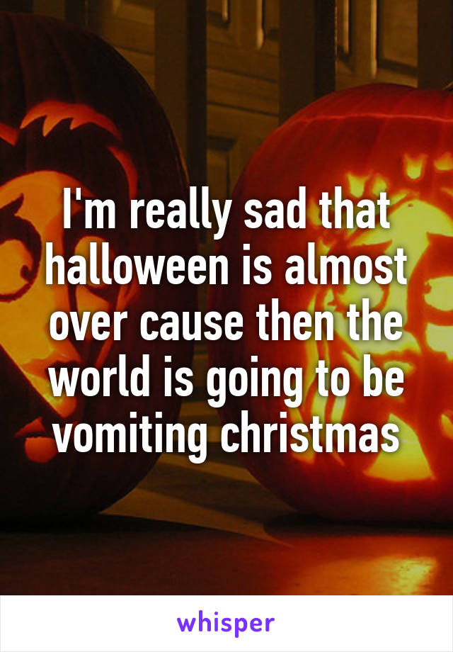 I'm really sad that halloween is almost over cause then the world is going to be vomiting christmas