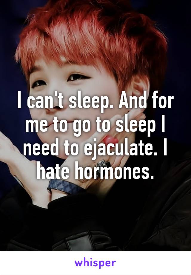 I can't sleep. And for me to go to sleep I need to ejaculate. I hate hormones.