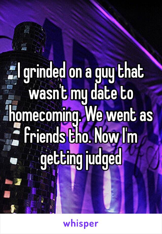 I grinded on a guy that wasn't my date to homecoming. We went as friends tho. Now I'm getting judged