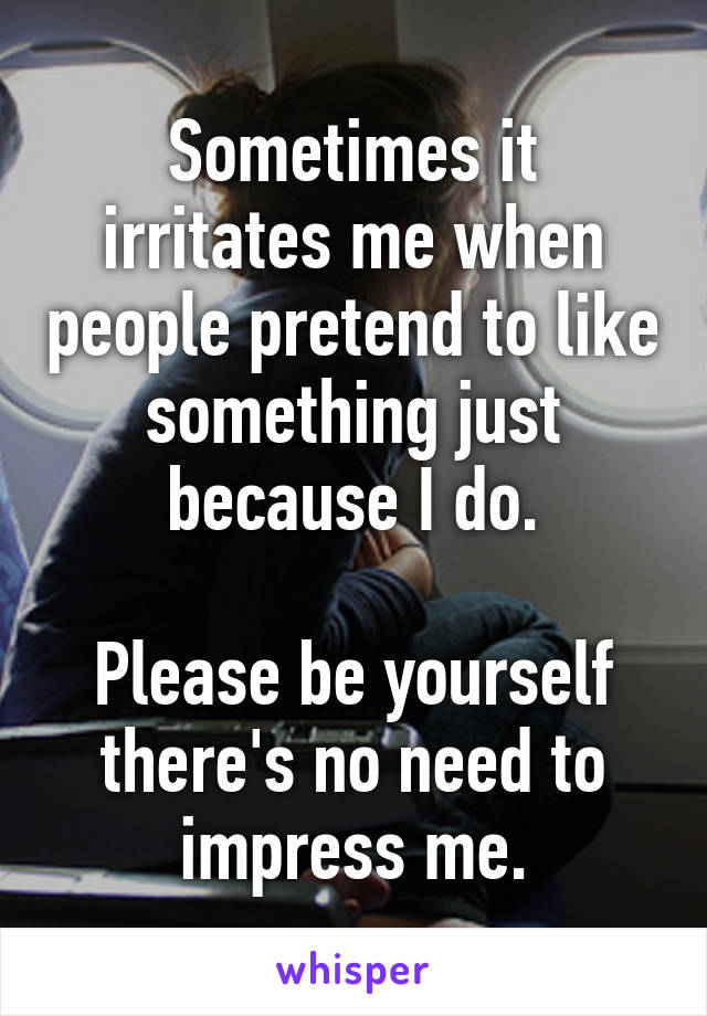 Sometimes it irritates me when people pretend to like something just because I do.

Please be yourself there's no need to impress me.