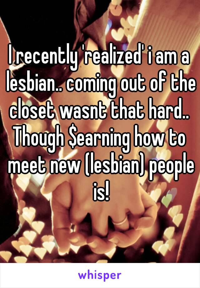 I recently 'realized' i am a lesbian.. coming out of the closet wasnt that hard.. 
Though $earning how to meet new (lesbian) people is!