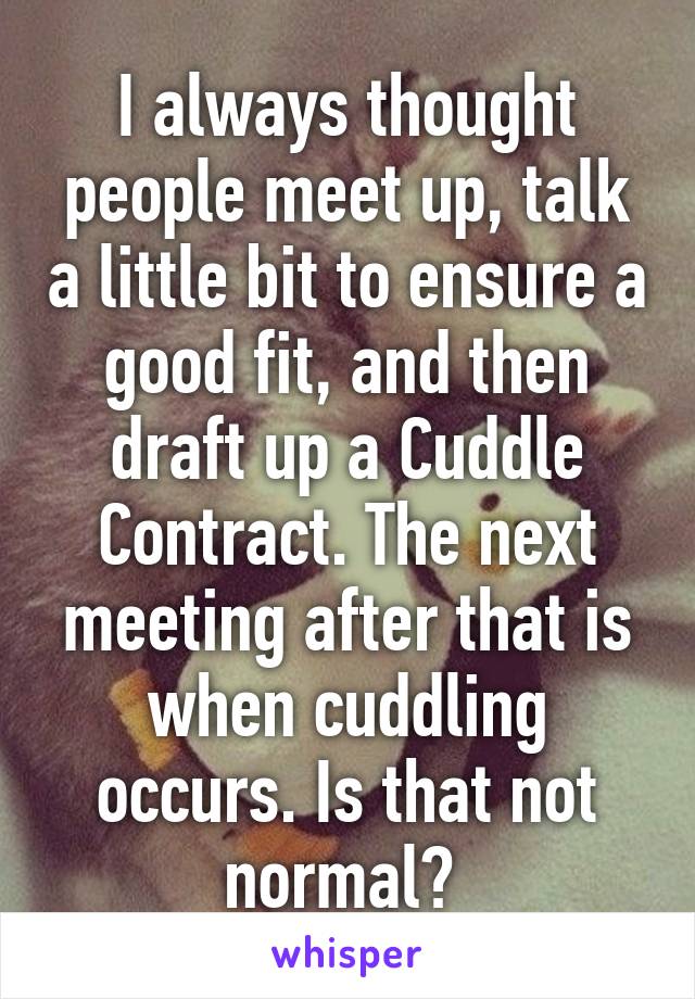 I always thought people meet up, talk a little bit to ensure a good fit, and then draft up a Cuddle Contract. The next meeting after that is when cuddling occurs. Is that not normal? 