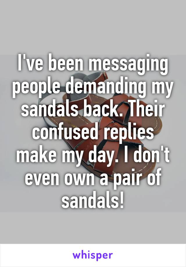 I've been messaging people demanding my sandals back. Their confused replies make my day. I don't even own a pair of sandals!