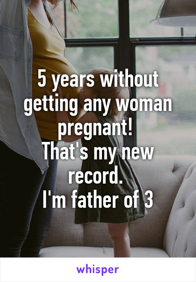 5 years without getting any woman pregnant! 
That's my new record. 
I'm father of 3