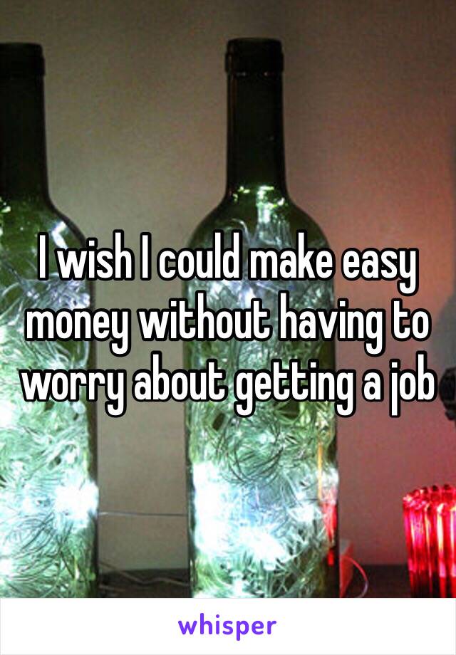 I wish I could make easy money without having to worry about getting a job 