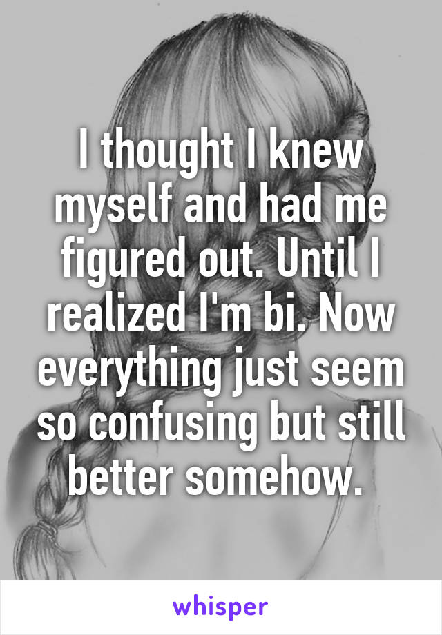 I thought I knew myself and had me figured out. Until I realized I'm bi. Now everything just seem so confusing but still better somehow. 