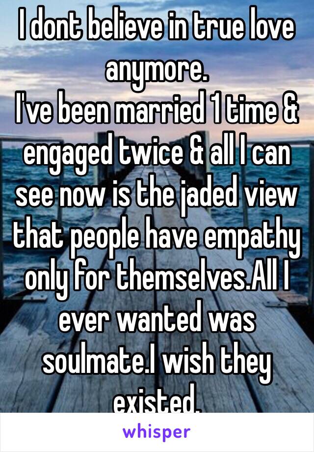 I dont believe in true love anymore.
I've been married 1 time & engaged twice & all I can see now is the jaded view that people have empathy only for themselves.All I ever wanted was soulmate.I wish they existed.