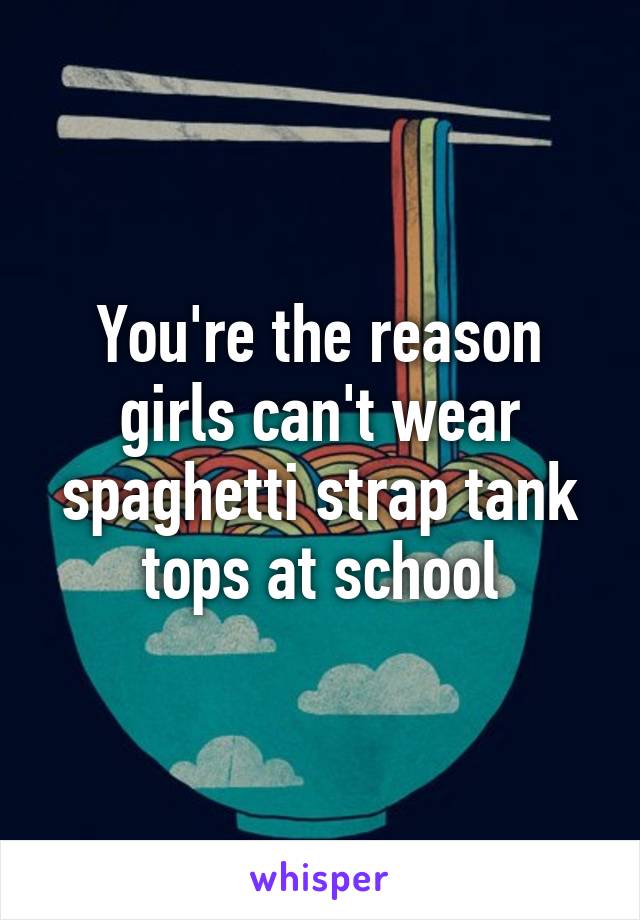 You're the reason girls can't wear spaghetti strap tank tops at school