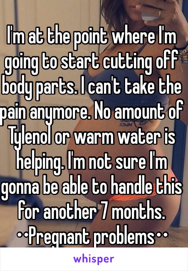 I'm at the point where I'm going to start cutting off body parts. I can't take the pain anymore. No amount of Tylenol or warm water is helping. I'm not sure I'm gonna be able to handle this for another 7 months. ••Pregnant problems••