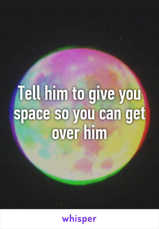 Tell him to give you space so you can get over him