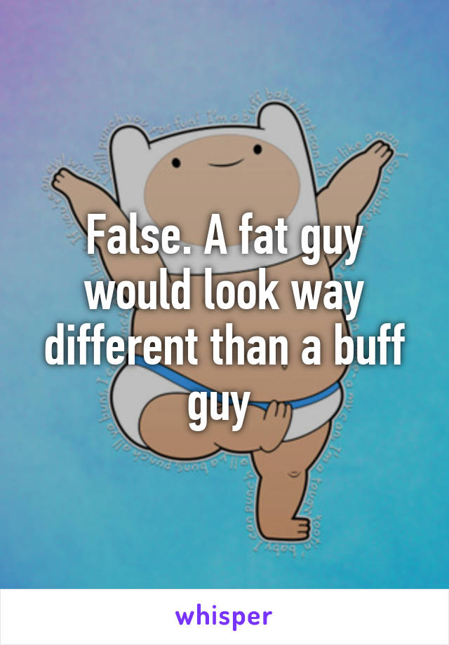 False. A fat guy would look way different than a buff guy 