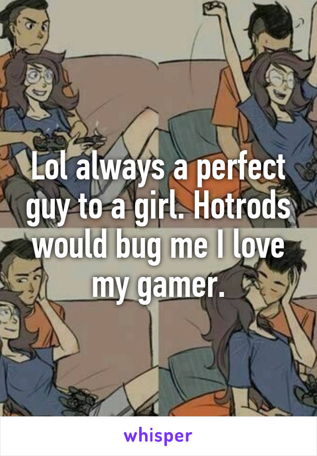 Lol always a perfect guy to a girl. Hotrods would bug me I love my gamer.