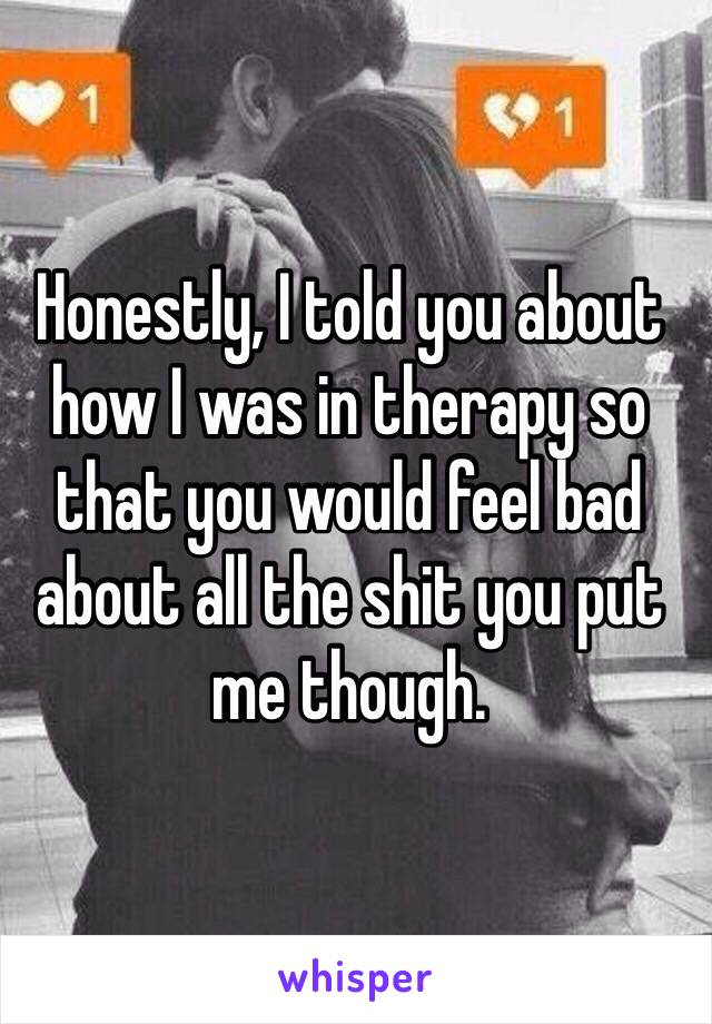 Honestly, I told you about how I was in therapy so that you would feel bad about all the shit you put me though. 