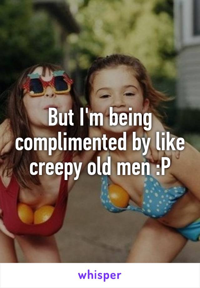 But I'm being complimented by like creepy old men :P