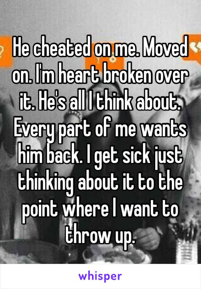 He cheated on me. Moved on. I'm heart broken over it. He's all I think about. Every part of me wants him back. I get sick just thinking about it to the point where I want to throw up. 