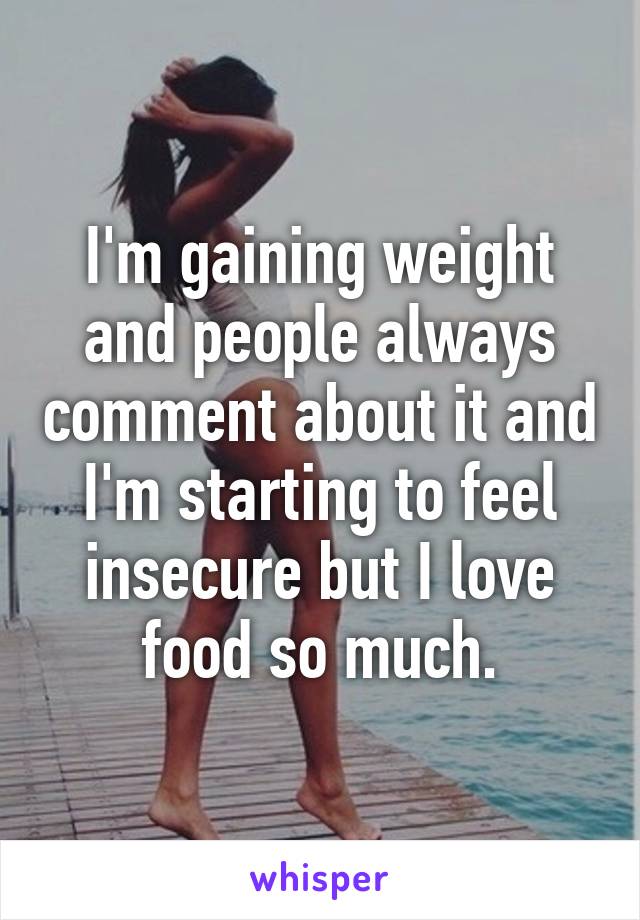 I'm gaining weight and people always comment about it and I'm starting to feel insecure but I love food so much.