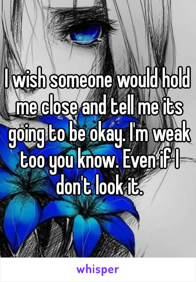 I wish someone would hold me close and tell me its going to be okay. I'm weak too you know. Even if I don't look it.