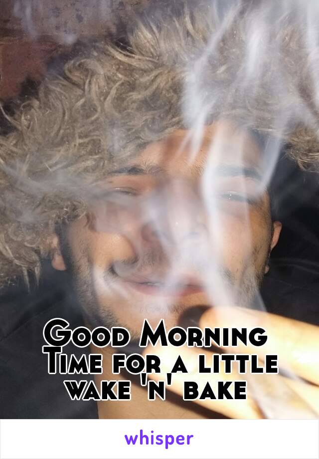 Good Morning 
Time for a little
wake 'n' bake 