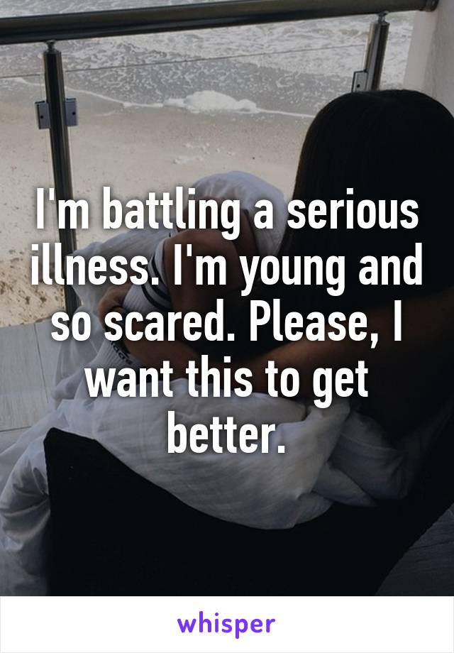 I'm battling a serious illness. I'm young and so scared. Please, I want this to get better.