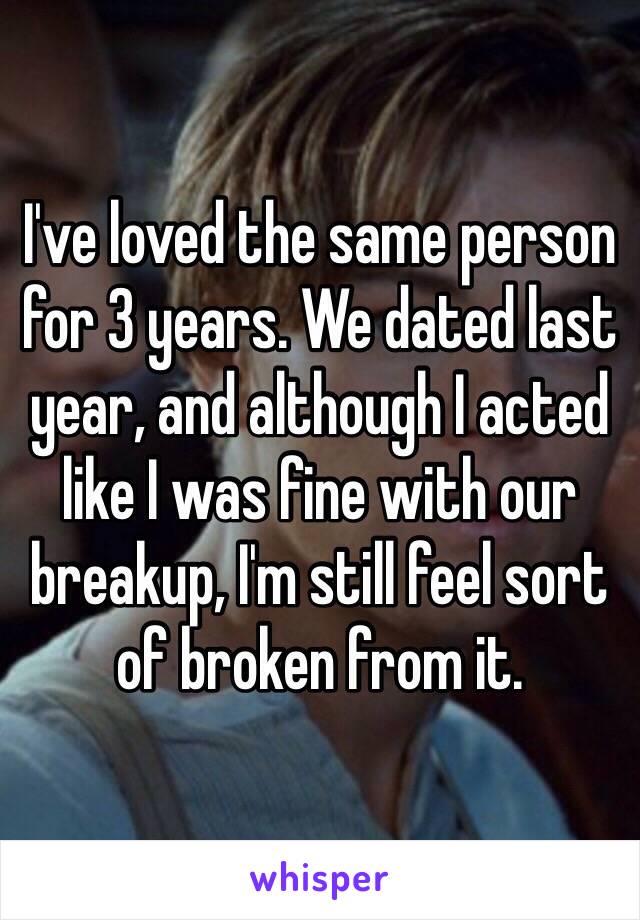 I've loved the same person for 3 years. We dated last year, and although I acted like I was fine with our breakup, I'm still feel sort of broken from it.