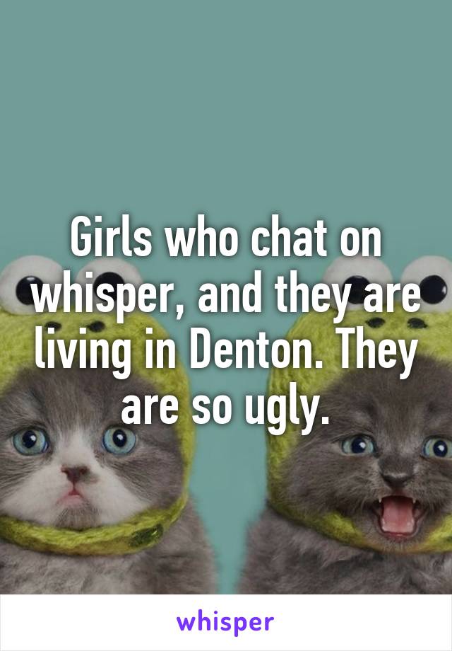 Girls who chat on whisper, and they are living in Denton. They are so ugly.