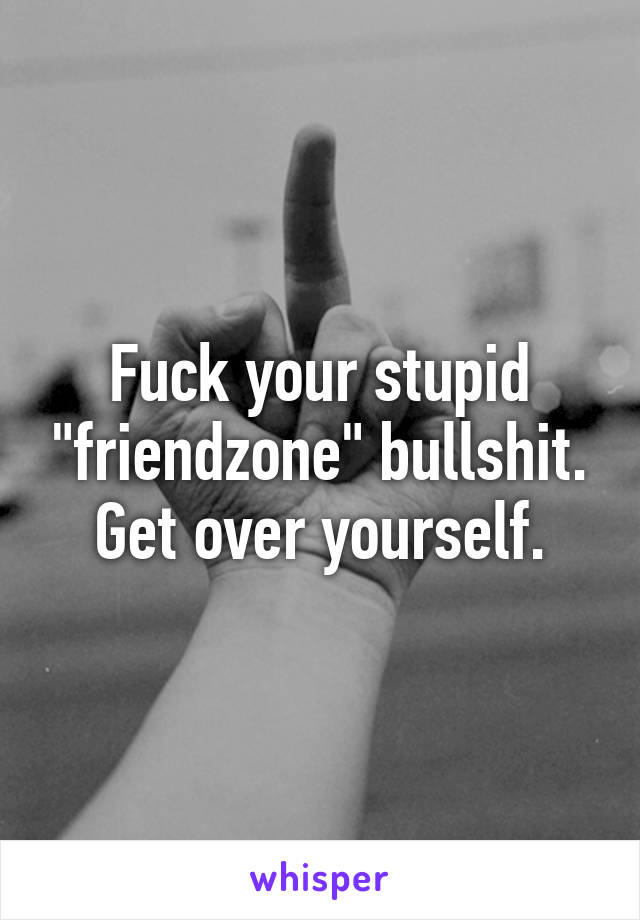 Fuck your stupid "friendzone" bullshit. Get over yourself.