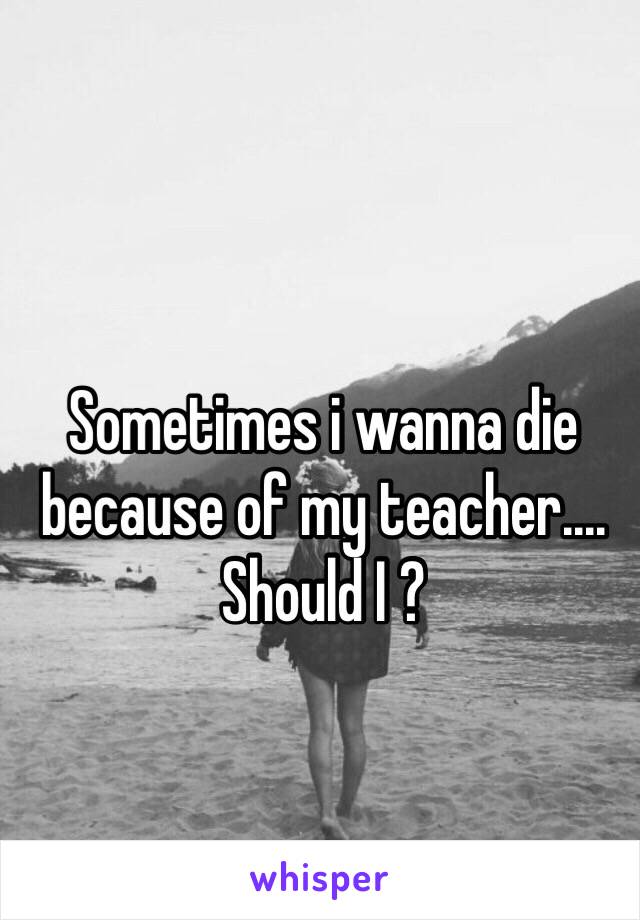 Sometimes i wanna die because of my teacher.... Should I ?