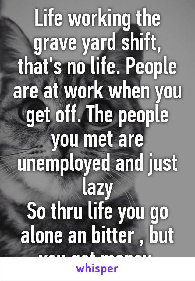 Life working the grave yard shift, that's no life. People are at work when you get off. The people you met are unemployed and just lazy
So thru life you go alone an bitter , but you got money.