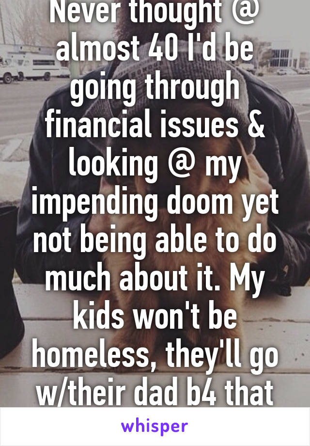 Never thought @ almost 40 I'd be going through financial issues & looking @ my impending doom yet not being able to do much about it. My kids won't be homeless, they'll go w/their dad b4 that happens