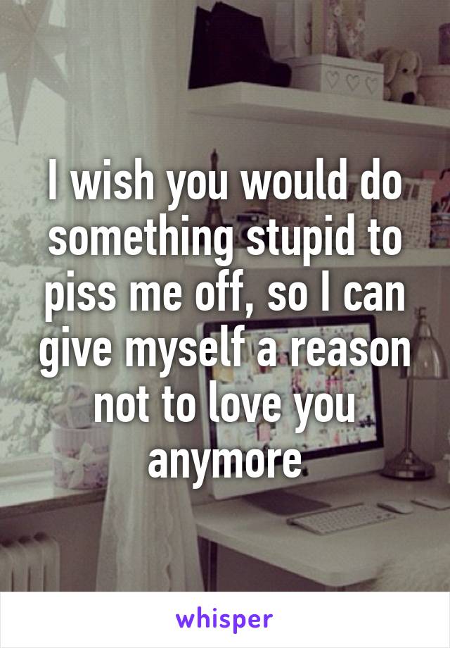 I wish you would do something stupid to piss me off, so I can give myself a reason not to love you anymore