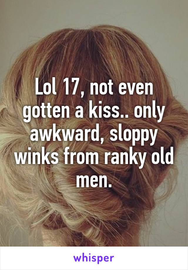 Lol 17, not even gotten a kiss.. only awkward, sloppy winks from ranky old men.