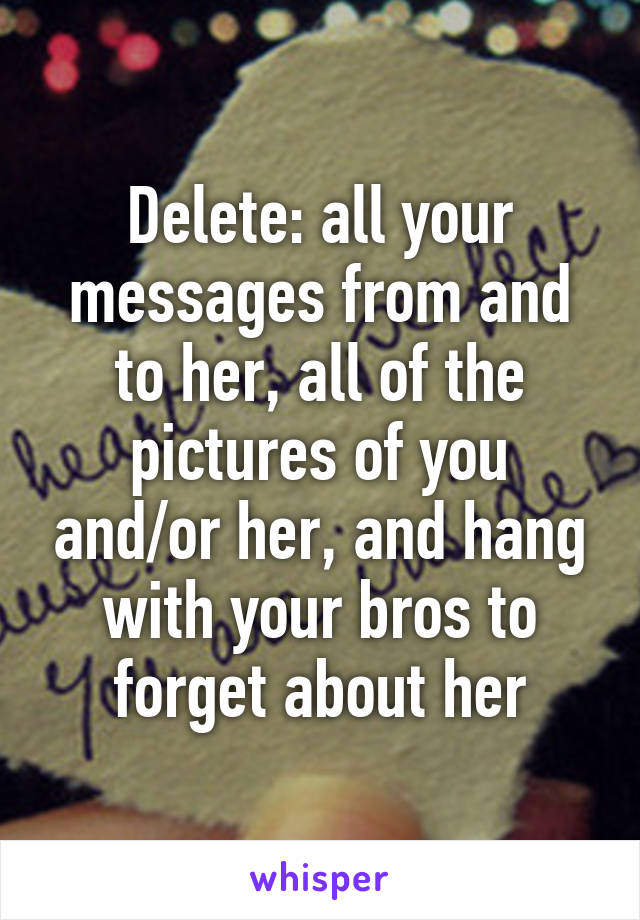 Delete: all your messages from and to her, all of the pictures of you and/or her, and hang with your bros to forget about her