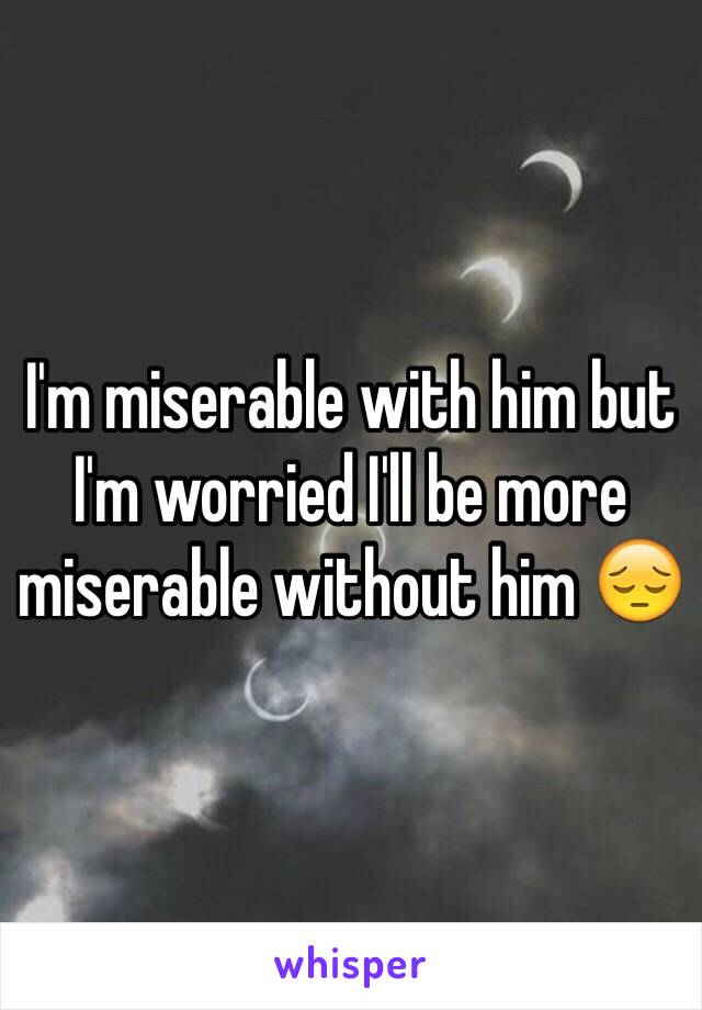 I'm miserable with him but I'm worried I'll be more miserable without him 😔