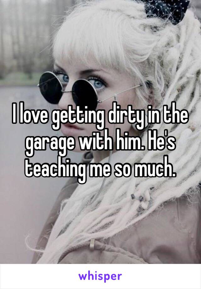 I love getting dirty in the garage with him. He's teaching me so much.