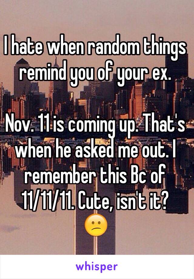 I hate when random things remind you of your ex.

Nov. 11 is coming up. That's when he asked me out. I remember this Bc of 11/11/11. Cute, isn't it? 
😕