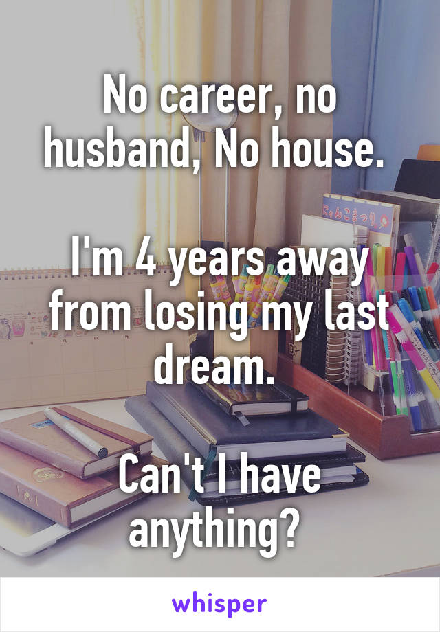 No career, no husband, No house. 

I'm 4 years away from losing my last dream. 

Can't I have anything? 