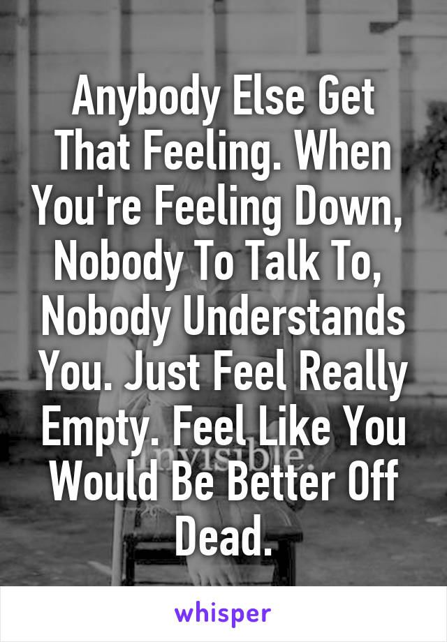 Anybody Else Get That Feeling. When You're Feeling Down,  Nobody To Talk To,  Nobody Understands You. Just Feel Really Empty. Feel Like You Would Be Better Off Dead.