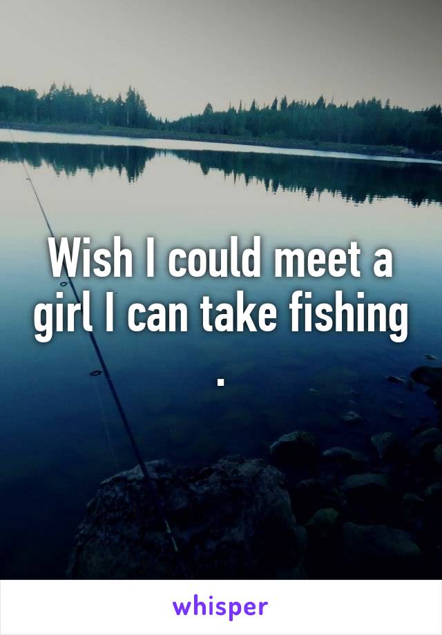 Wish I could meet a girl I can take fishing .