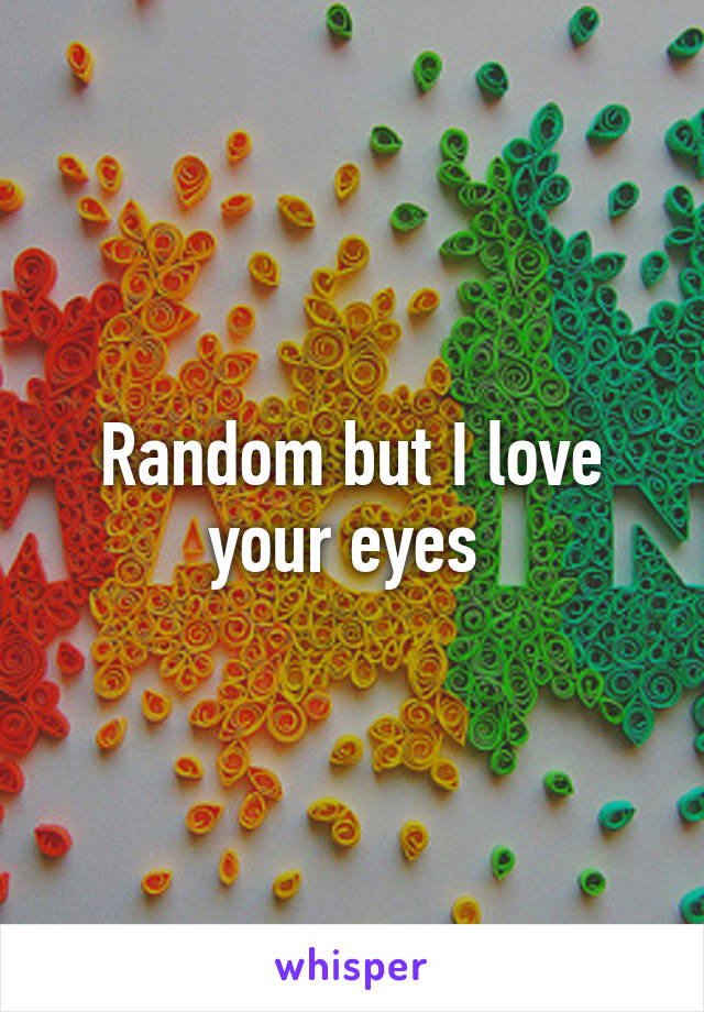 Random but I love your eyes 