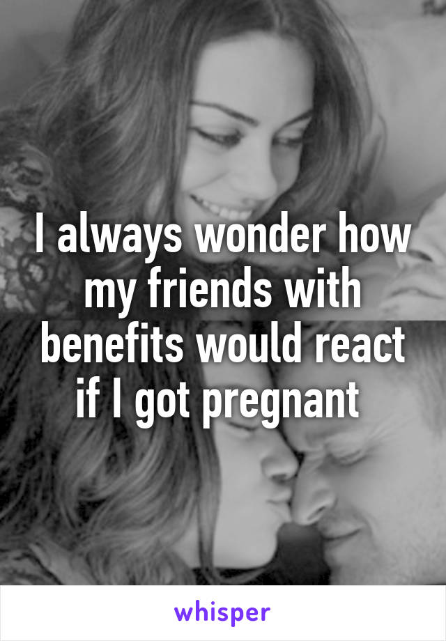 I always wonder how my friends with benefits would react if I got pregnant 