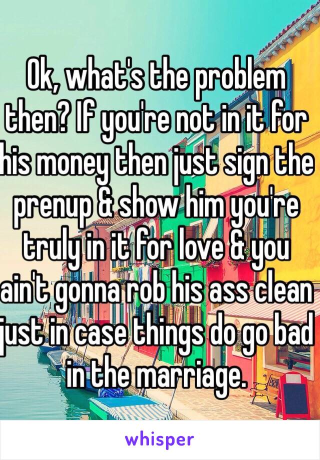 Ok, what's the problem then? If you're not in it for his money then just sign the prenup & show him you're truly in it for love & you ain't gonna rob his ass clean just in case things do go bad in the marriage. 