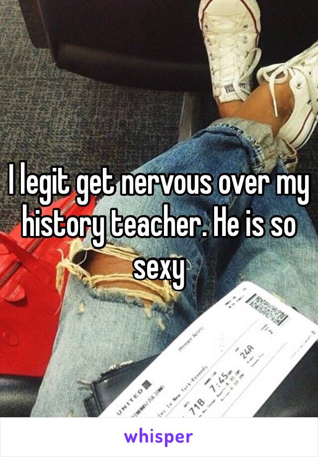 I legit get nervous over my history teacher. He is so sexy